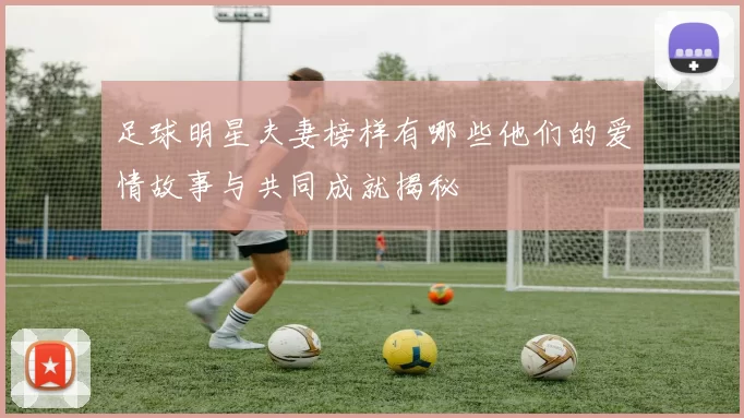 足球明星夫妻榜样有哪些他们的爱情故事与共同成就揭秘