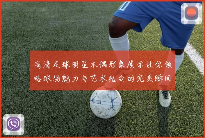 高清足球明星木偶形象展示让你领略球场魅力与艺术结合的完美瞬间