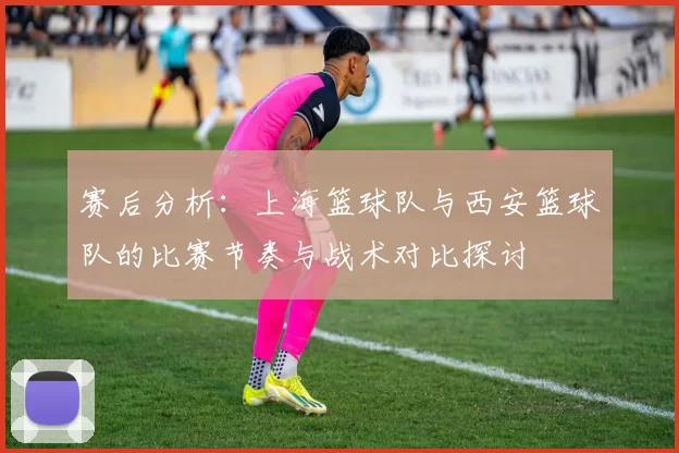 赛后分析：上海篮球队与西安篮球队的比赛节奏与战术对比探讨