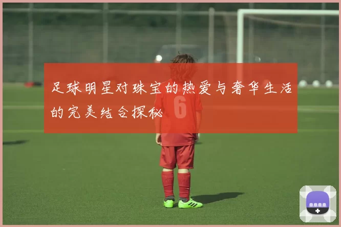 足球明星对珠宝的热爱与奢华生活的完美结合探秘