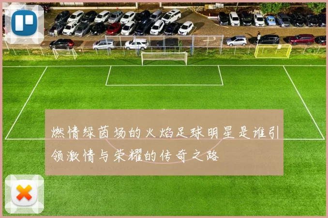 燃情绿茵场的火焰足球明星是谁引领激情与荣耀的传奇之路