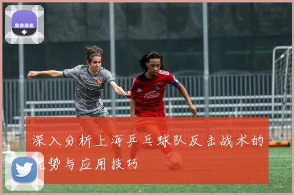 深入分析上海乒乓球队反击战术的优势与应用技巧
