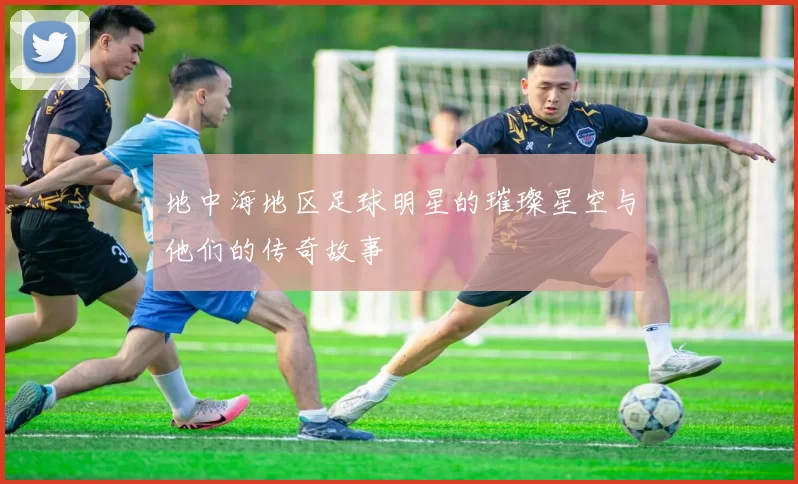 地中海地区足球明星的璀璨星空与他们的传奇故事