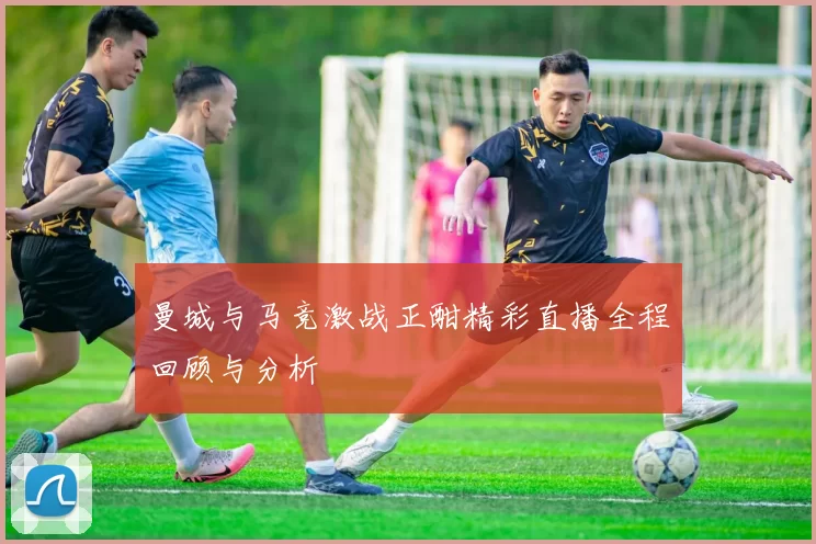 曼城与马竞激战正酣精彩直播全程回顾与分析