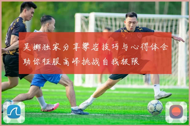 吴娜独家分享攀岩技巧与心得体会助你征服高峰挑战自我极限