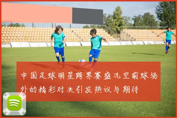 中国足球明星跨界赛盛况空前球场外的精彩对决引发热议与期待