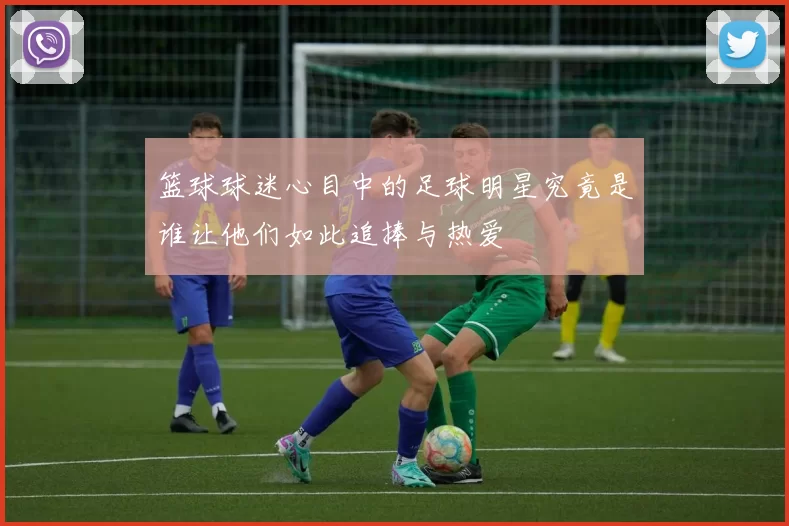 篮球球迷心目中的足球明星究竟是谁让他们如此追捧与热爱