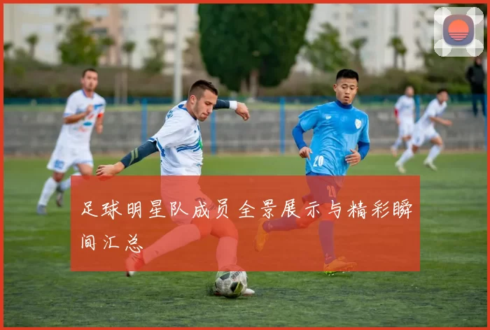 足球明星队成员全景展示与精彩瞬间汇总