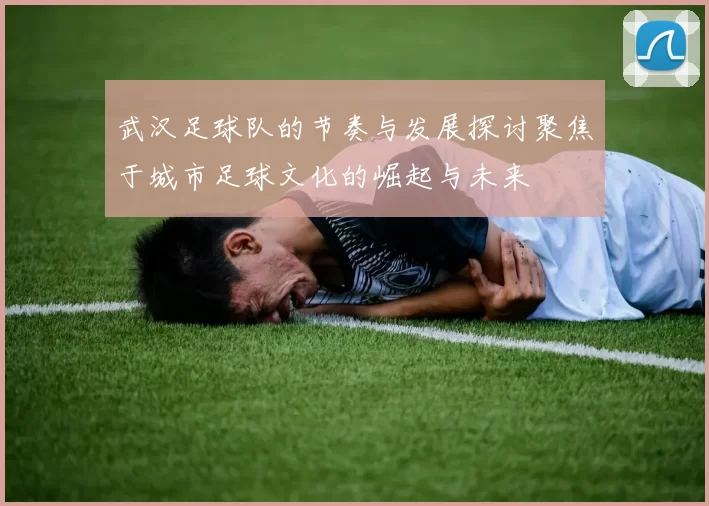 武汉足球队的节奏与发展探讨聚焦于城市足球文化的崛起与未来