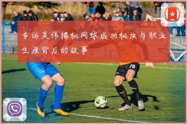 专访吴伟揭秘网球成功秘诀与职业生涯背后的故事