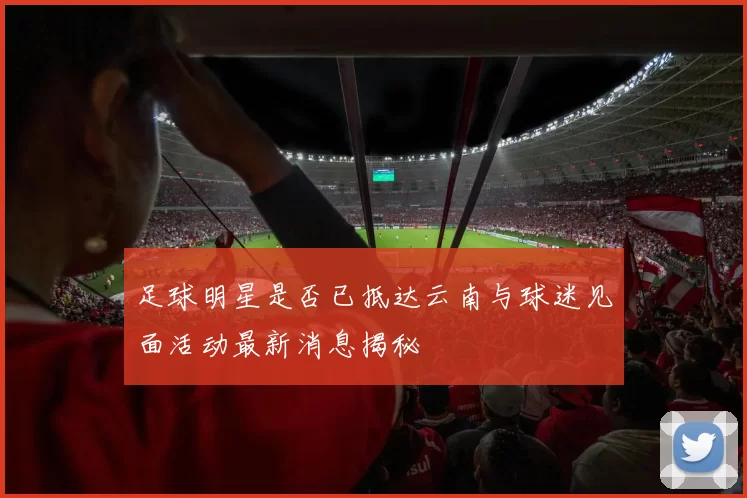 足球明星是否已抵达云南与球迷见面活动最新消息揭秘