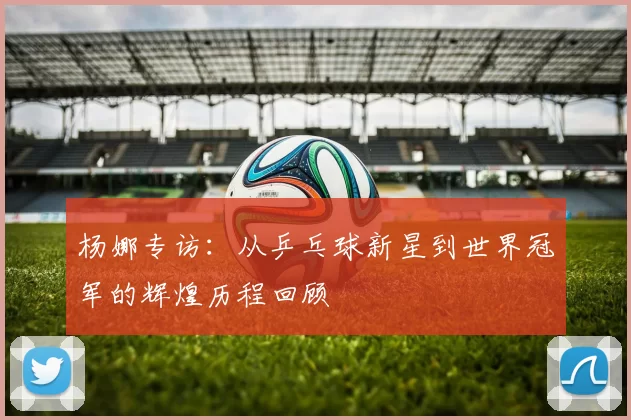 杨娜专访：从乒乓球新星到世界冠军的辉煌历程回顾