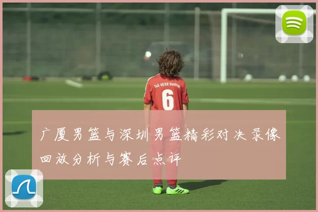 广厦男篮与深圳男篮精彩对决录像回放分析与赛后点评